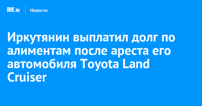 Иркутянин выплатил долг по алиментам после ареста его автомобиля Toyota Land Cruiser Иркутянин выплатил долг по алиментам после ареста его автомобиля Toyota Land Cruiser