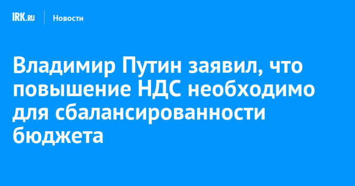 Владимир Путин заявил, что повышение НДС необходимо для сбалансированности бюджета