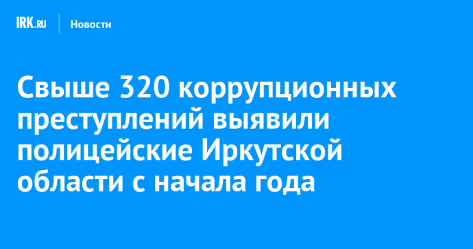 Свыше 320 коррупционных преступлений выявили полицейские Иркутской области с начала года Свыше 320 коррупционных преступлений выявили полицейские Иркутской области с начала года
