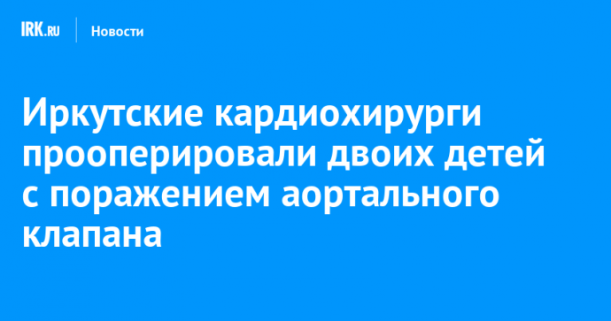 Иркутские кардиохирурги прооперировали двоих детей с поражением аортального клапана