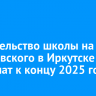 Строительство школы на Ярославского в Иркутске завершат к концу 2025 года
