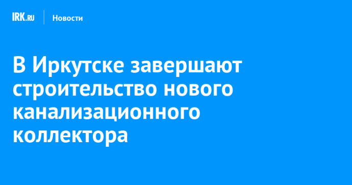 В Иркутске завершают строительство нового канализационного коллектора