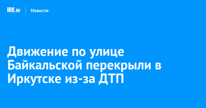 Движение по улице Байкальской перекрыли в Иркутске из-за ДТП