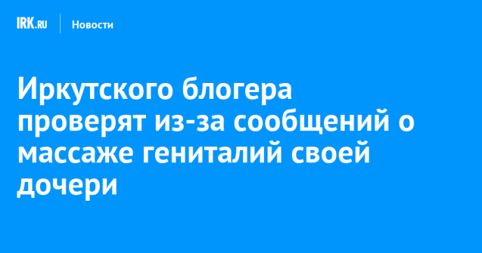 Иркутского блогера проверят из-за сообщений о массаже гениталий своей дочери
