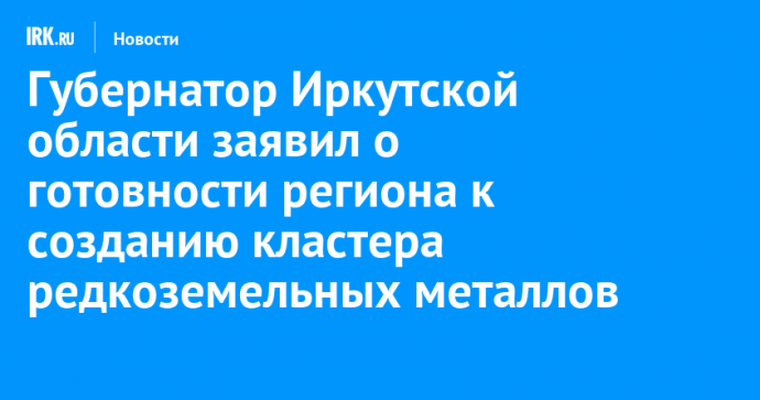 Губернатор Иркутской области заявил о готовности региона к созданию кластера редкоземельных металлов