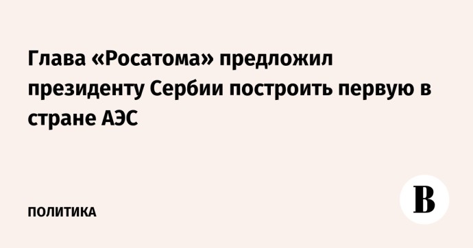 Глава «Росатома» предложил президенту Сербии построить первую в стране АЭС Глава «Росатома» предложил президенту Сербии построить первую в стране АЭС