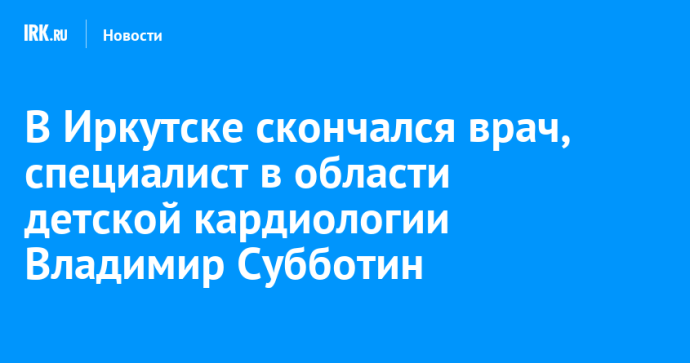 В Иркутске скончался специалист в области детской кардиологии Владимир Субботин