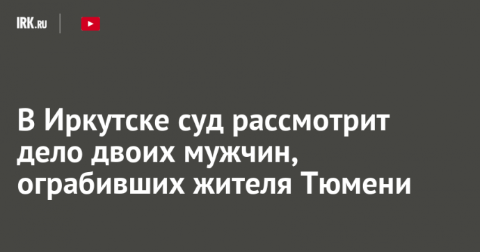 В Иркутске суд рассмотрит дело двоих мужчин, ограбивших жителя Тюмени