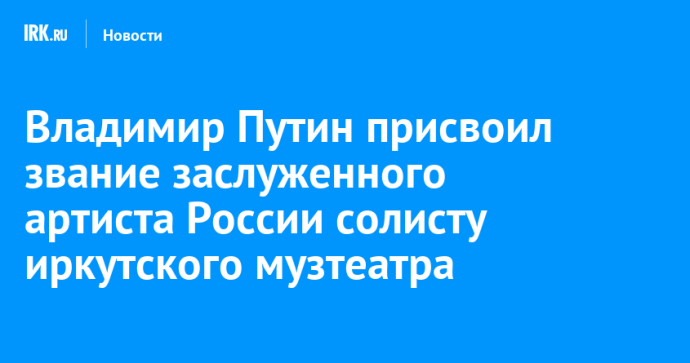 Владимир Путин присвоил звание заслуженного артиста России солисту иркутского музтеатра