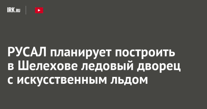 РУСАЛ планирует построить в Шелехове ледовый дворец с искусственным льдом