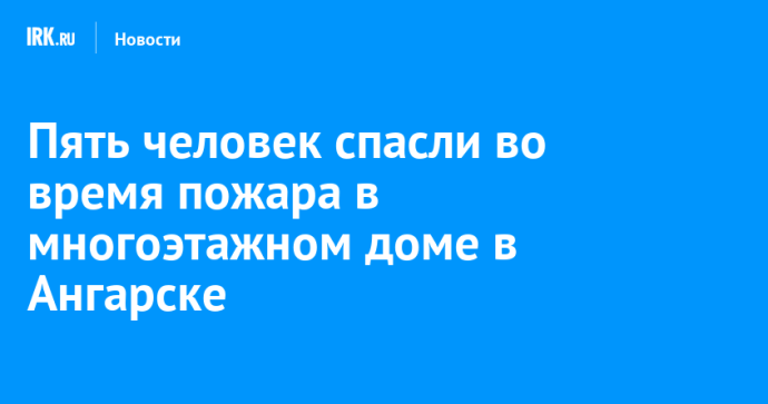 Пять человек спасли во время пожара в многоэтажном доме в Ангарске