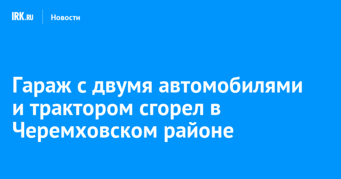 Гараж с двумя автомобилями и трактором сгорел в Черемховском районе