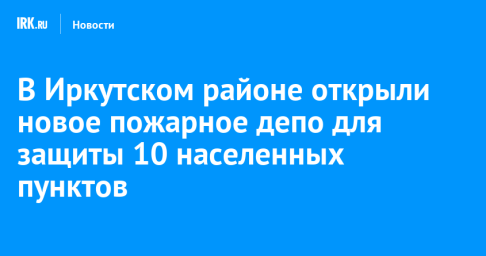 В Иркутском районе открыли новое пожарное депо для защиты 10 населенных пунктов