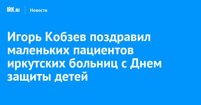 Игорь Кобзев поздравил маленьких пациентов иркутских больниц с Днем защиты детей