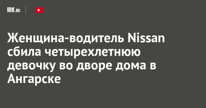 Женщина-водитель Nissan сбила четырехлетнюю девочку во дворе дома в Ангарске