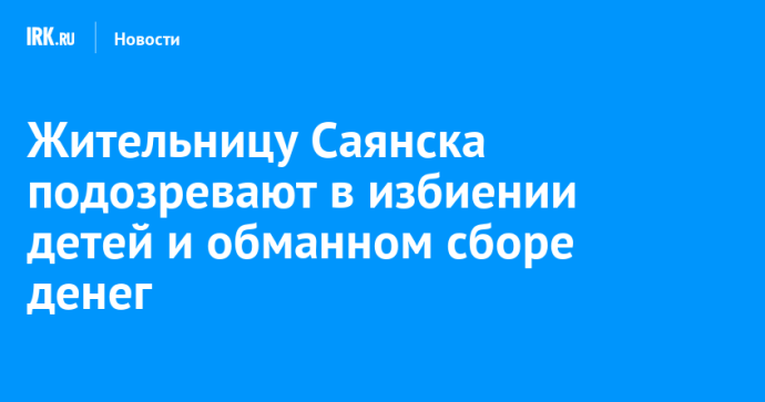 Жительницу Саянска подозревают в избиении детей и обманном сборе денег Жительницу Саянска подозревают в избиении детей и обманном сборе денег
