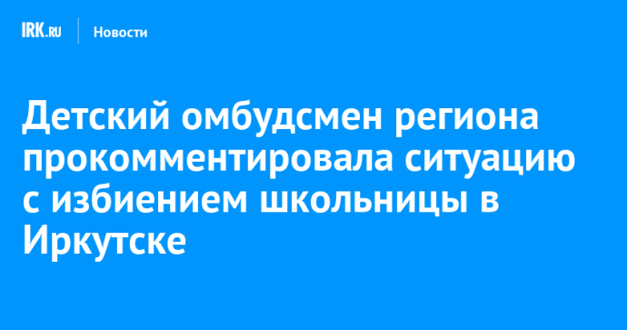 Детский омбудсмен региона прокомментировала ситуацию с избиением школьницы в Иркутске Детский омбудсмен региона прокомментировала ситуацию с избиением школьницы в Иркутске