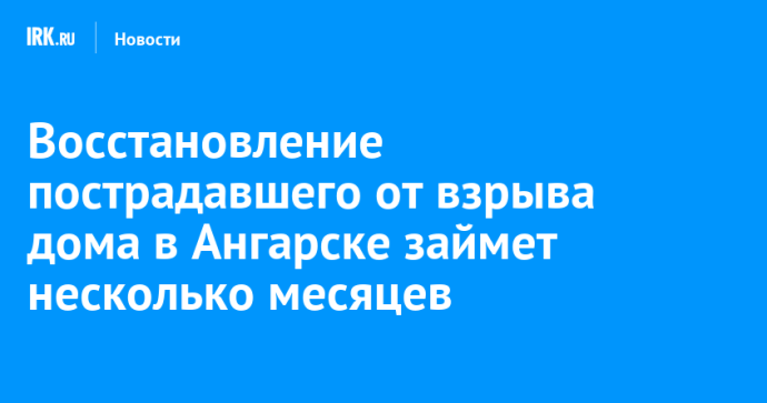 Восстановление пострадавшего от взрыва дома в Ангарске займет несколько месяцев