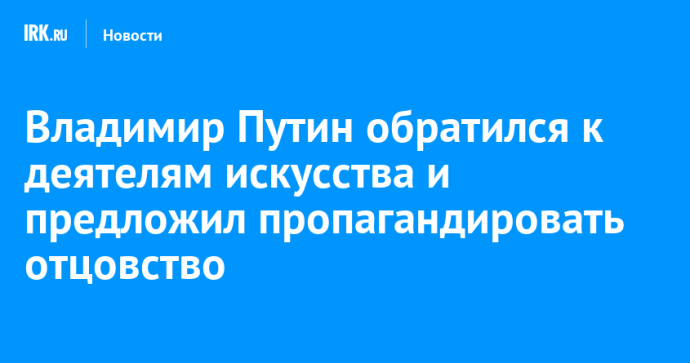 Владимир Путин обратился к деятелям искусства и предложил пропагандировать отцовство