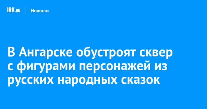 В Ангарске обустроят сквер с фигурами персонажей из русских народных сказок