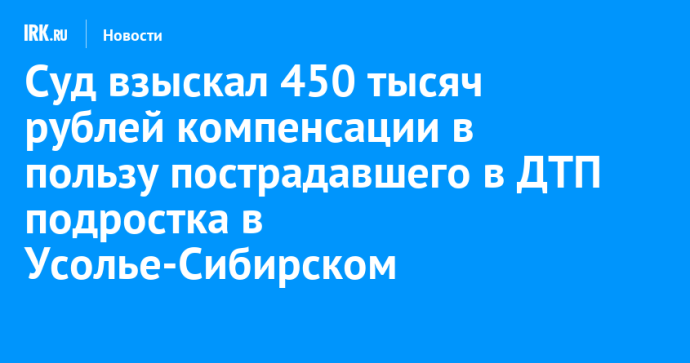 Суд взыскал 450 тысяч рублей компенсации в пользу пострадавшего в ДТП подростка в Усолье-Сибирском Суд взыскал 450 тысяч рублей компенсации в пользу пострадавшего в ДТП подростка в Усолье-Сибирском