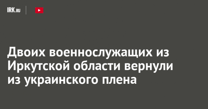 Двоих военнослужащих из Иркутской области вернули из украинского плена