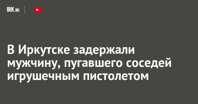 В Иркутске задержали мужчину, пугавшего соседей игрушечным пистолетом