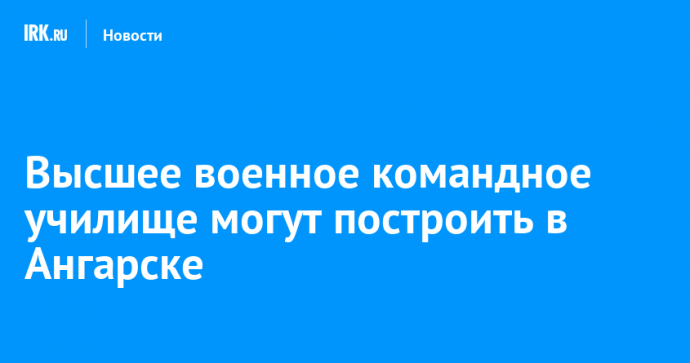 Высшее военное командное училище могут построить в Ангарске