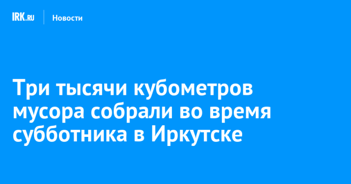 Три тысячи кубометров мусора собрали во время субботника в Иркутске