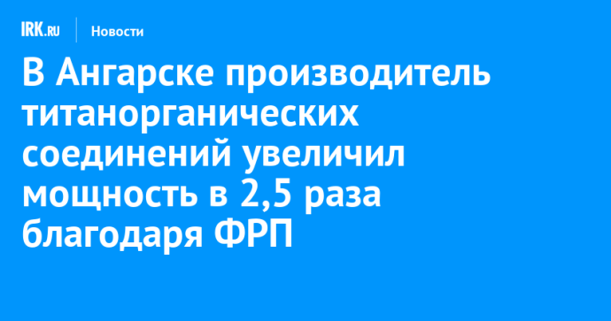 В Ангарске производитель титанорганических соединений увеличил мощность в 2,5 раза благодаря ФРП