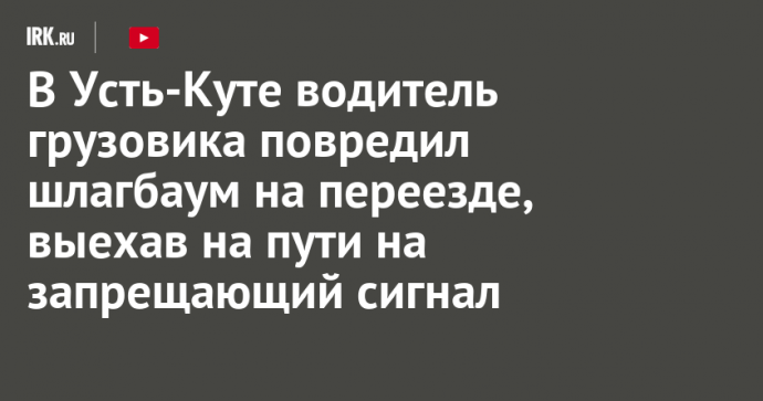 В Усть-Куте водитель грузовика повредил шлагбаум на переезде, выехав на пути на запрещающий сигнал