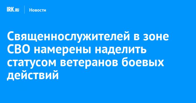 Священнослужителей в зоне СВО намерены наделить статусом ветеранов боевых действий