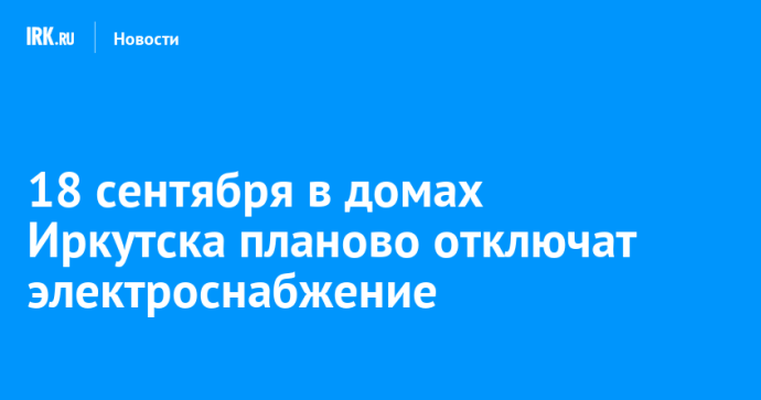 18 сентября в домах Иркутска планово отключат электроснабжение