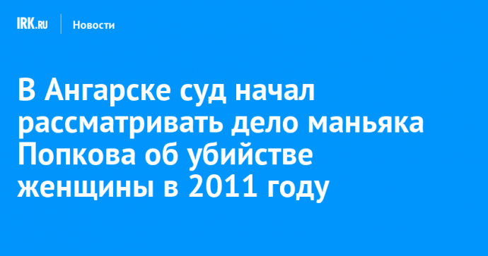 В Ангарске суд начал рассматривать дело маньяка Попкова об убийстве женщины в 2011 году