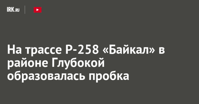 На трассе Р-258 «Байкал» в районе Глубокой образовалась пробка