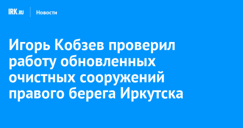 Игорь Кобзев проверил работу обновленных очистных сооружений правого берега Иркутска