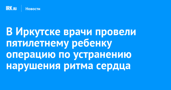 В Иркутске врачи провели пятилетнему ребенку операцию по устранению нарушения ритма сердца