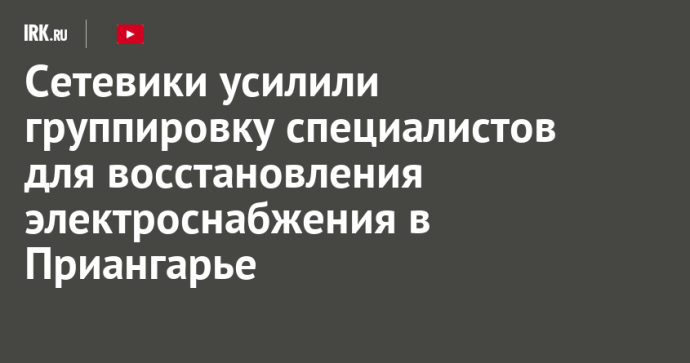 Сетевики усилили группировку специалистов для восстановления электроснабжения в Приангарье Сетевики усилили группировку специалистов для восстановления электроснабжения в Приангарье