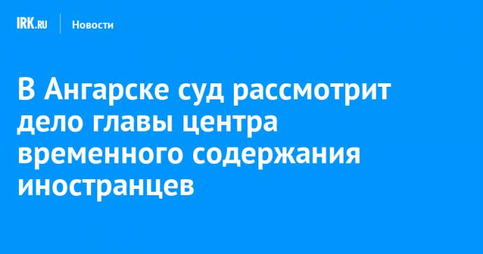 В Ангарске суд рассмотрит дело главы центра временного содержания иностранцев, обвиняемого в получении взятки