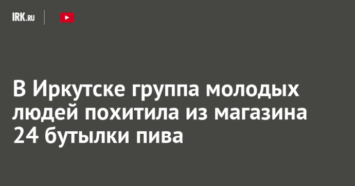 В Иркутске группа молодых людей похитила из магазина 24 бутылки пива