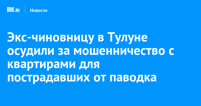 Экс-чиновницу в Тулуне осудили за мошенничество с квартирами для пострадавших от паводка