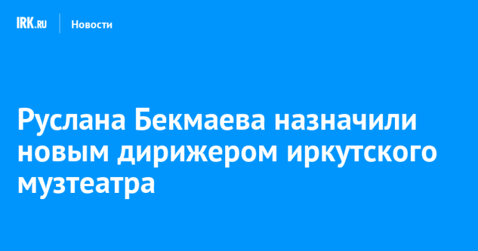 Руслана Бекмаева назначили новым дирижером иркутского музтеатра