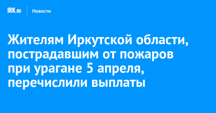 Жителям Иркутской области, пострадавшим от пожаров при урагане 5 апреля, перечислили выплаты