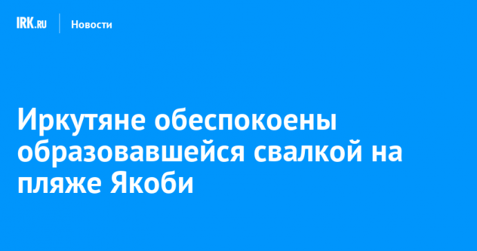 Иркутяне обеспокоены образовавшейся свалкой на пляже Якоби