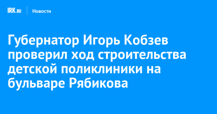 Губернатор Игорь Кобзев проверил ход строительства детской поликлиники на бульваре Рябикова