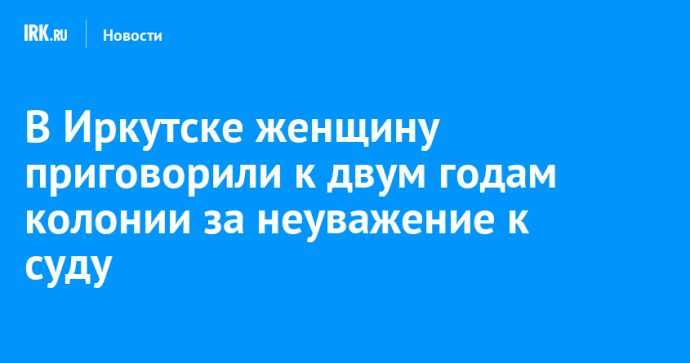 В Иркутске женщину приговорили к двум годам колонии за неуважение к суду В Иркутске женщину приговорили к двум годам колонии за неуважение к суду