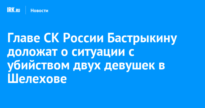 Главе СК России Бастрыкину доложат о ситуации с убийством двух девушек в Шелехове