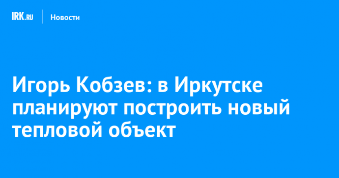 Игорь Кобзев: в Иркутске планируют построить новый тепловой объект