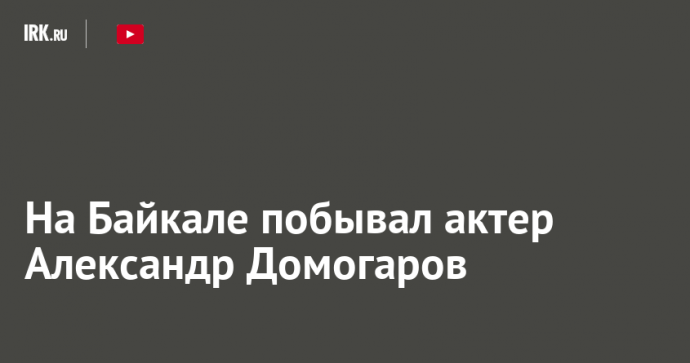 На Байкале побывал актер Александр Домогаров