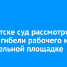 В Иркутске суд рассмотрит дело о гибели рабочего на строительной площадке